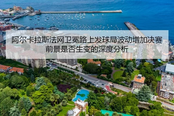 阿尔卡拉斯法网卫冕路上发球局波动增加决赛前景是否生变的深度分析