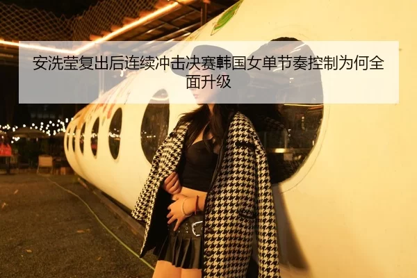安洗莹复出后连续冲击决赛韩国女单节奏控制为何全面升级