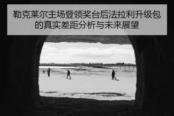 勒克莱尔主场登领奖台后法拉利升级包的真实差距分析与未来展望
