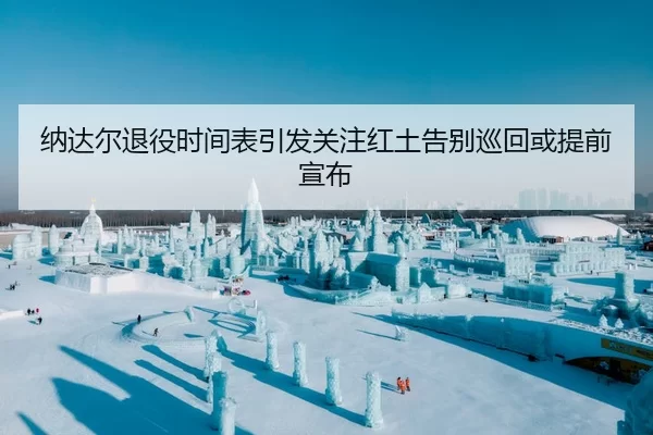 纳达尔退役时间表引发关注红土告别巡回或提前宣布
