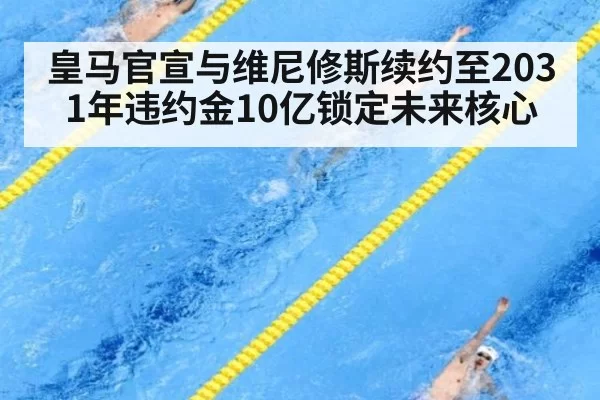 皇马官宣与维尼修斯续约至2031年违约金10亿锁定未来核心