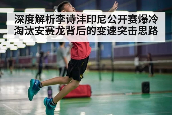 深度解析李诗沣印尼公开赛爆冷淘汰安赛龙背后的变速突击思路