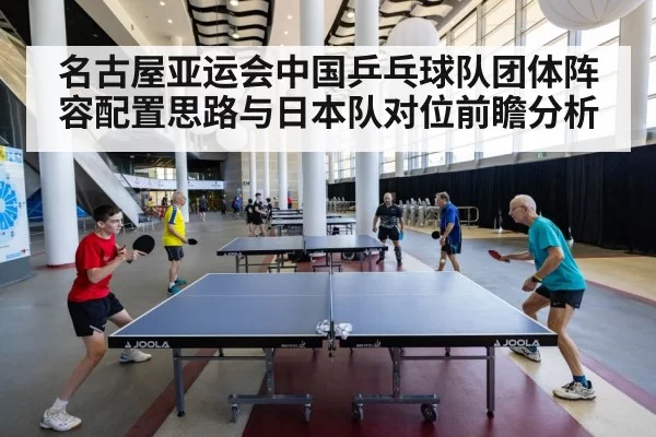 名古屋亚运会中国乒乓球队团体阵容配置思路与日本队对位前瞻分析